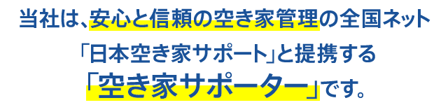 当社は、安心と信頼の空き家管理の全国ネット「日本空き家サポート」と提携する「空き家サポーター」です。